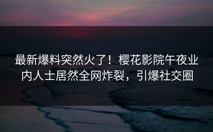 最新爆料突然火了！樱花影院午夜业内人士居然全网炸裂，引爆社交圈
