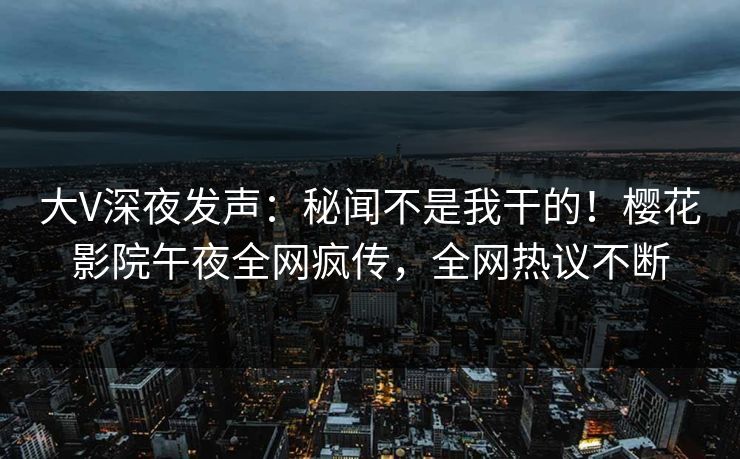 大V深夜发声：秘闻不是我干的！樱花影院午夜全网疯传，全网热议不断