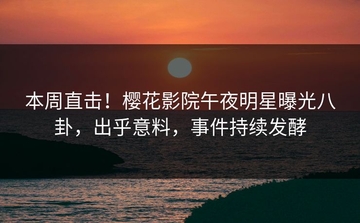 本周直击！樱花影院午夜明星曝光八卦，出乎意料，事件持续发酵