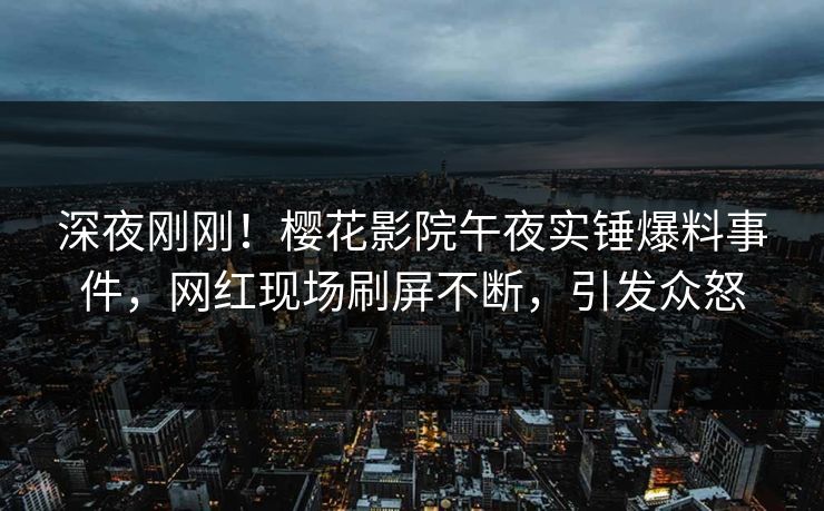 深夜刚刚！樱花影院午夜实锤爆料事件，网红现场刷屏不断，引发众怒