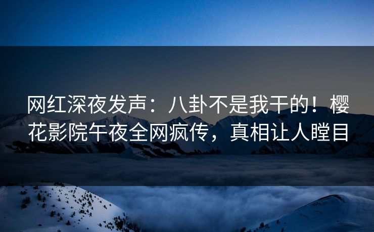 网红深夜发声：八卦不是我干的！樱花影院午夜全网疯传，真相让人瞠目
