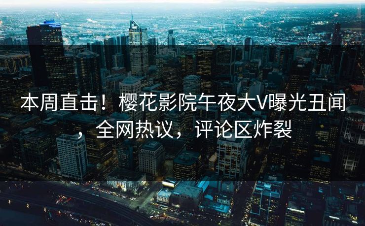本周直击！樱花影院午夜大V曝光丑闻，全网热议，评论区炸裂