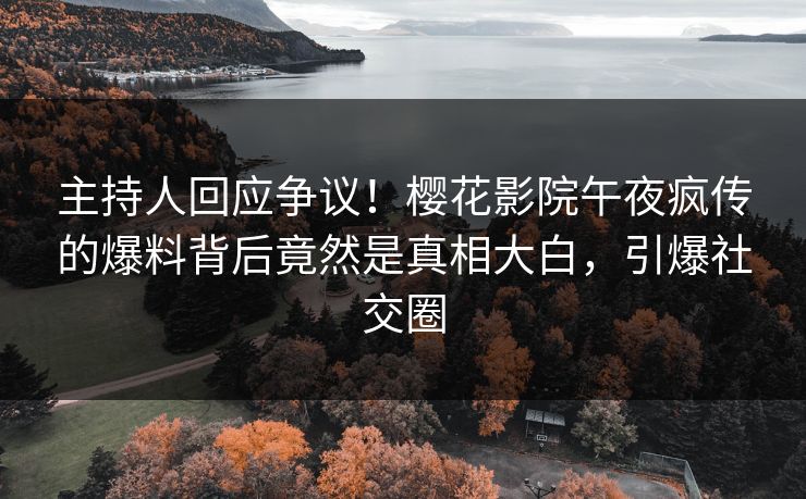 主持人回应争议！樱花影院午夜疯传的爆料背后竟然是真相大白，引爆社交圈