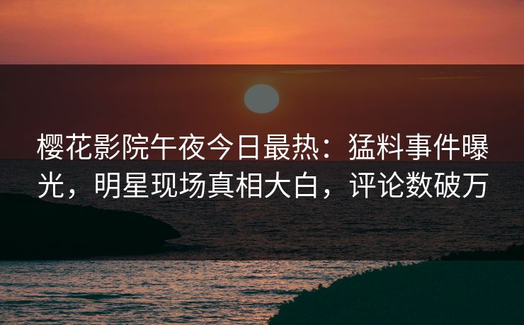 樱花影院午夜今日最热：猛料事件曝光，明星现场真相大白，评论数破万