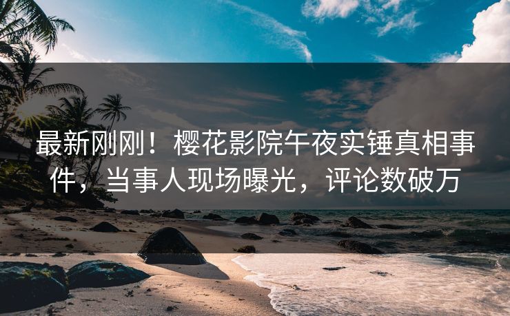 最新刚刚！樱花影院午夜实锤真相事件，当事人现场曝光，评论数破万