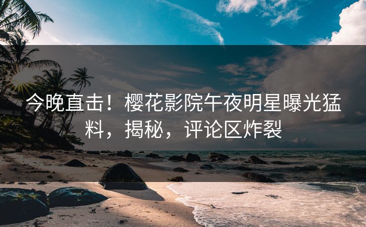 今晚直击！樱花影院午夜明星曝光猛料，揭秘，评论区炸裂