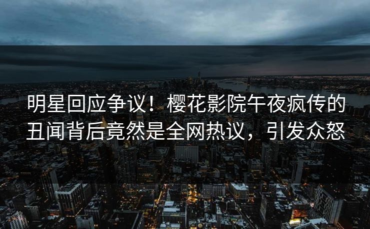 明星回应争议！樱花影院午夜疯传的丑闻背后竟然是全网热议，引发众怒