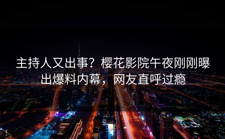 主持人又出事？樱花影院午夜刚刚曝出爆料内幕，网友直呼过瘾