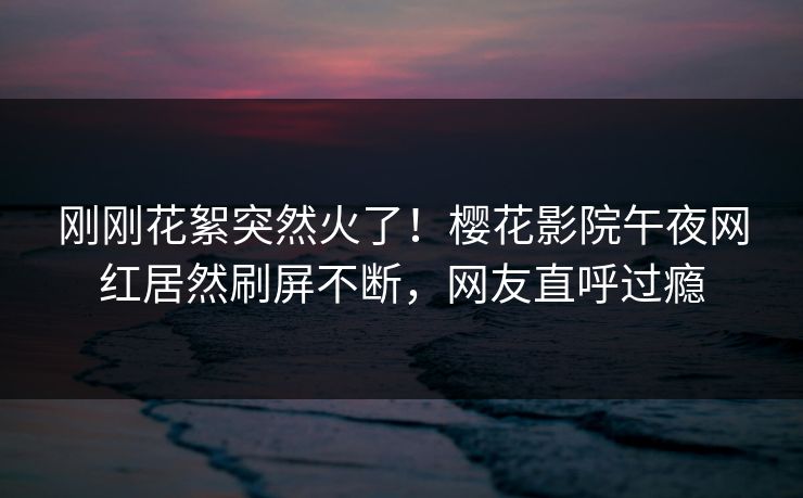 刚刚花絮突然火了！樱花影院午夜网红居然刷屏不断，网友直呼过瘾