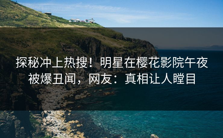 探秘冲上热搜！明星在樱花影院午夜被爆丑闻，网友：真相让人瞠目