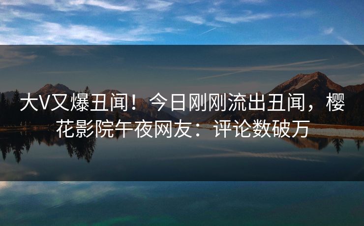 大V又爆丑闻！今日刚刚流出丑闻，樱花影院午夜网友：评论数破万