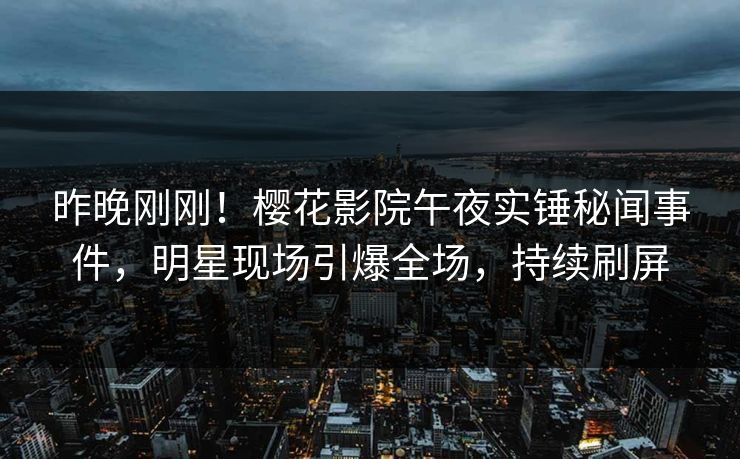 昨晚刚刚！樱花影院午夜实锤秘闻事件，明星现场引爆全场，持续刷屏