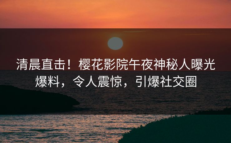 清晨直击！樱花影院午夜神秘人曝光爆料，令人震惊，引爆社交圈