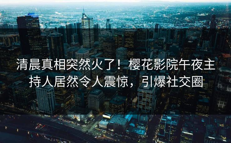 清晨真相突然火了！樱花影院午夜主持人居然令人震惊，引爆社交圈