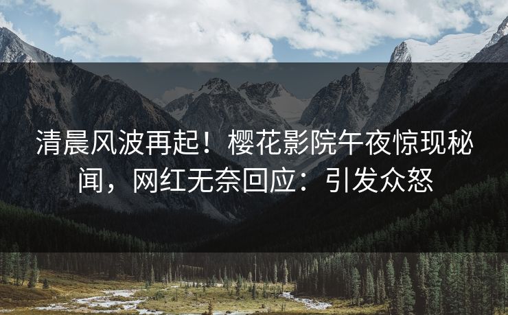 清晨风波再起！樱花影院午夜惊现秘闻，网红无奈回应：引发众怒