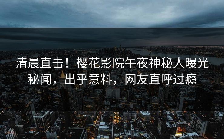 清晨直击！樱花影院午夜神秘人曝光秘闻，出乎意料，网友直呼过瘾