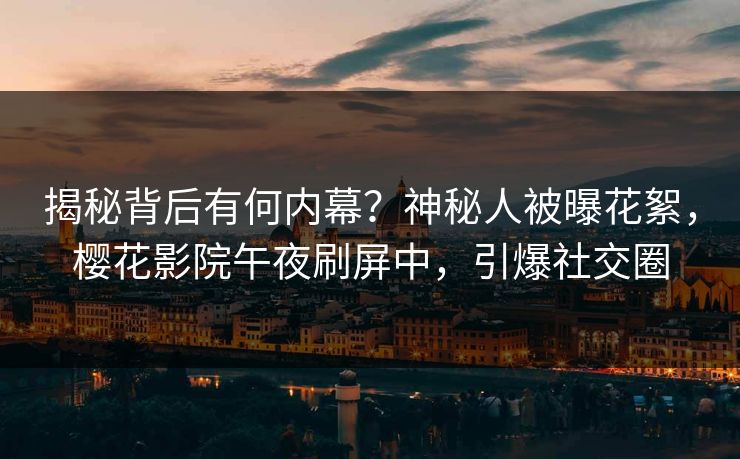 揭秘背后有何内幕？神秘人被曝花絮，樱花影院午夜刷屏中，引爆社交圈