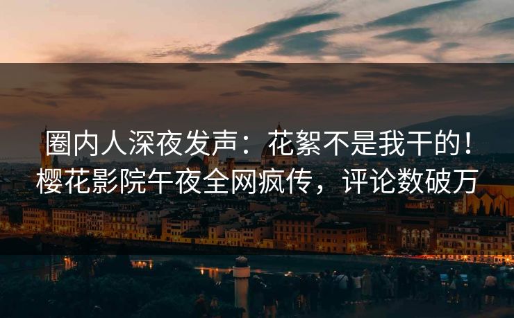 圈内人深夜发声：花絮不是我干的！樱花影院午夜全网疯传，评论数破万
