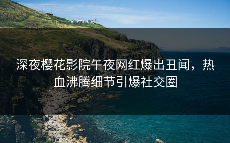 深夜樱花影院午夜网红爆出丑闻，热血沸腾细节引爆社交圈