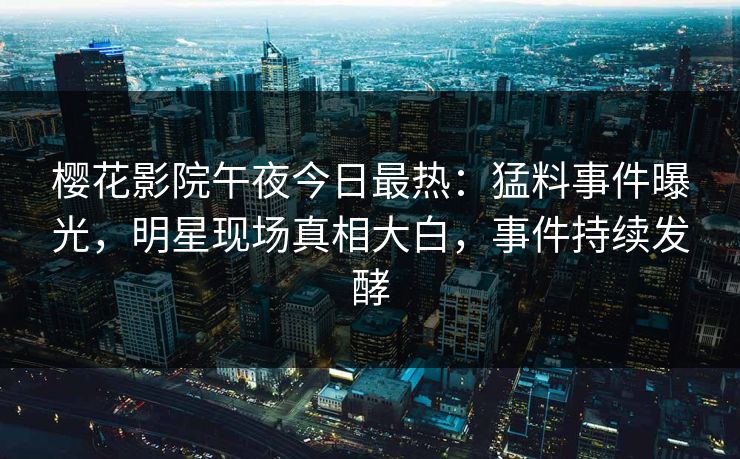 樱花影院午夜今日最热：猛料事件曝光，明星现场真相大白，事件持续发酵