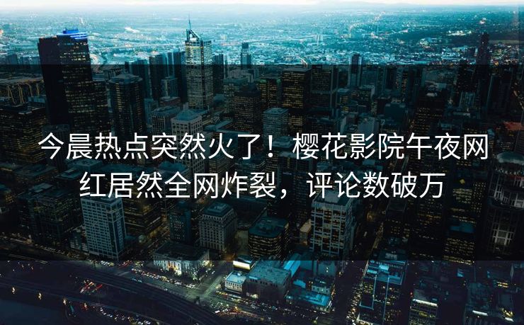 今晨热点突然火了！樱花影院午夜网红居然全网炸裂，评论数破万