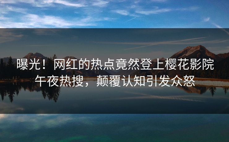 曝光！网红的热点竟然登上樱花影院午夜热搜，颠覆认知引发众怒