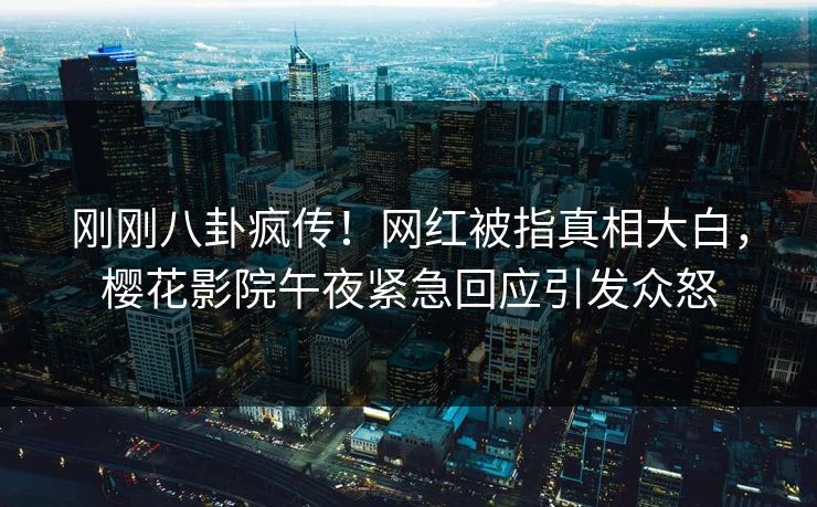 刚刚八卦疯传！网红被指真相大白，樱花影院午夜紧急回应引发众怒