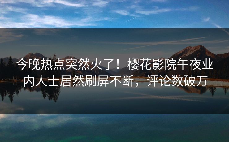 今晚热点突然火了！樱花影院午夜业内人士居然刷屏不断，评论数破万