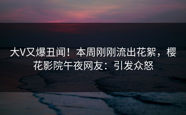 大V又爆丑闻！本周刚刚流出花絮，樱花影院午夜网友：引发众怒