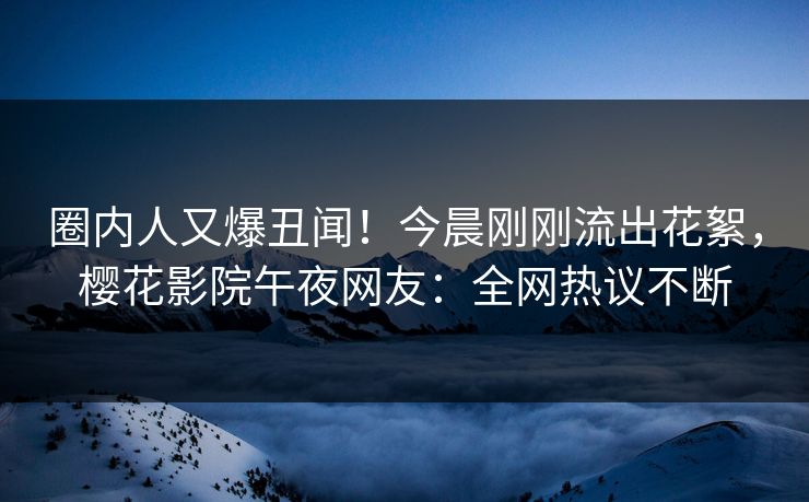 圈内人又爆丑闻！今晨刚刚流出花絮，樱花影院午夜网友：全网热议不断