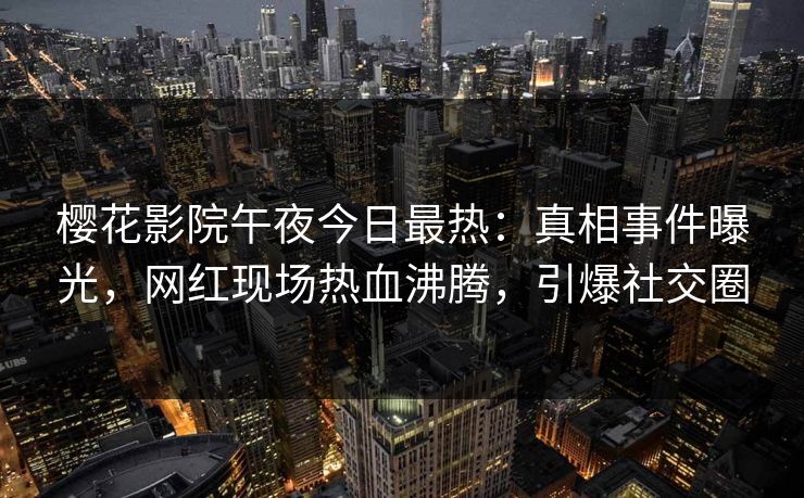 樱花影院午夜今日最热：真相事件曝光，网红现场热血沸腾，引爆社交圈