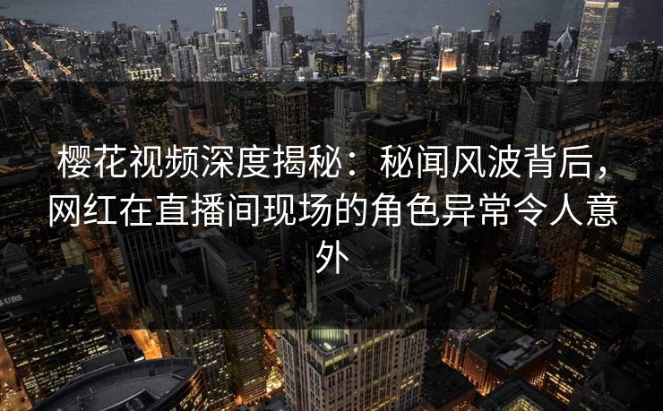 樱花视频深度揭秘：秘闻风波背后，网红在直播间现场的角色异常令人意外