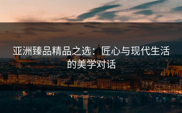 亚洲臻品精品之选：匠心与现代生活的美学对话