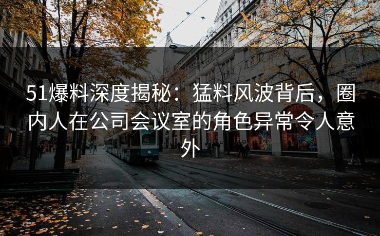 51爆料深度揭秘：猛料风波背后，圈内人在公司会议室的角色异常令人意外