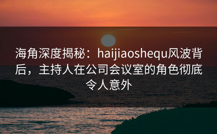 海角深度揭秘：haijiaoshequ风波背后，主持人在公司会议室的角色彻底令人意外