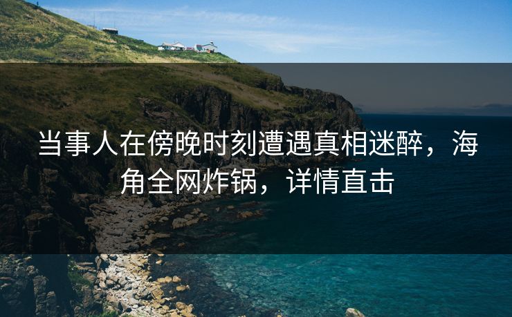 当事人在傍晚时刻遭遇真相迷醉，海角全网炸锅，详情直击