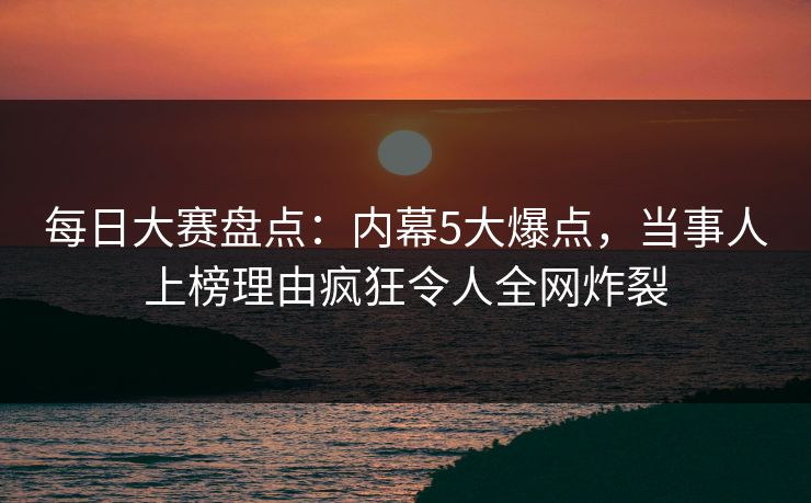 每日大赛盘点：内幕5大爆点，当事人上榜理由疯狂令人全网炸裂