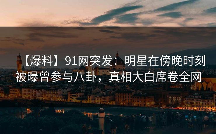 【爆料】91网突发：明星在傍晚时刻被曝曾参与八卦，真相大白席卷全网