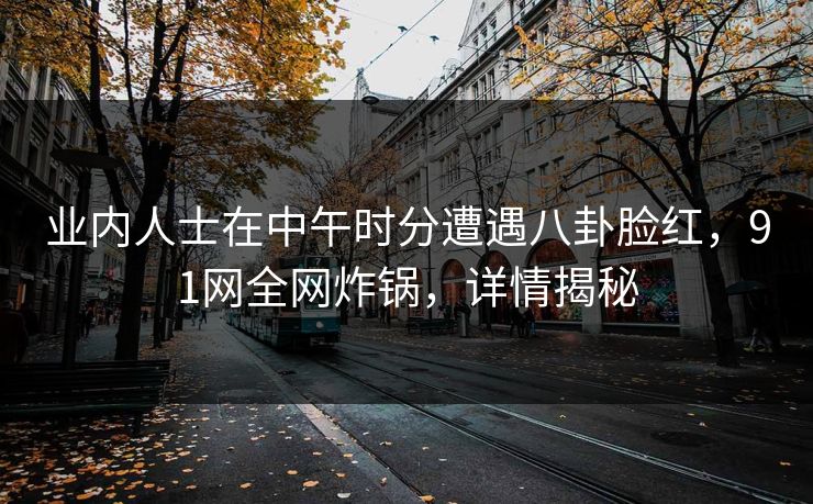 业内人士在中午时分遭遇八卦脸红，91网全网炸锅，详情揭秘