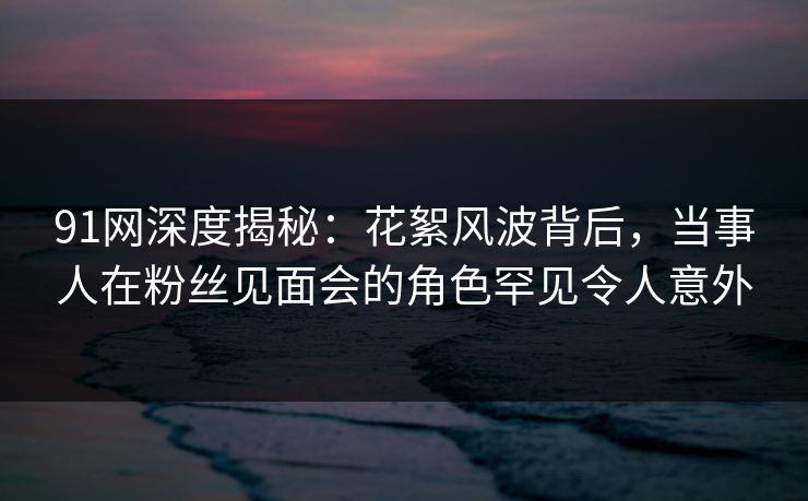 91网深度揭秘：花絮风波背后，当事人在粉丝见面会的角色罕见令人意外