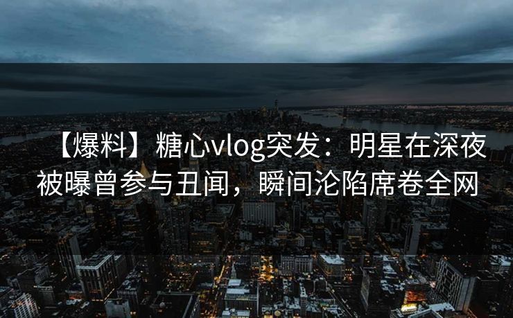 【爆料】糖心vlog突发：明星在深夜被曝曾参与丑闻，瞬间沦陷席卷全网