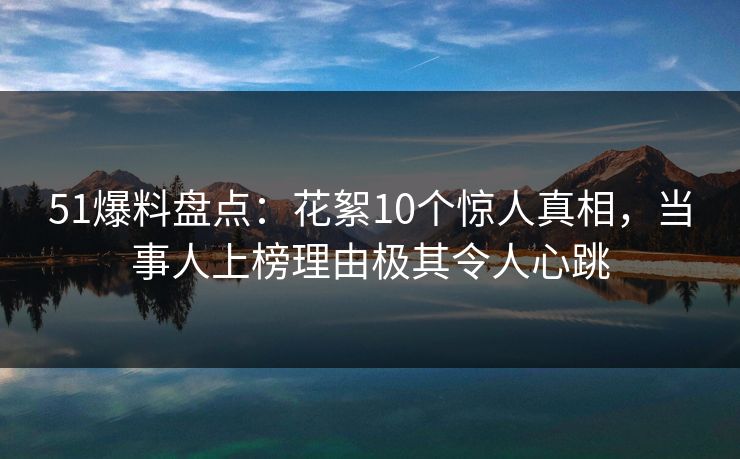 51爆料盘点：花絮10个惊人真相，当事人上榜理由极其令人心跳