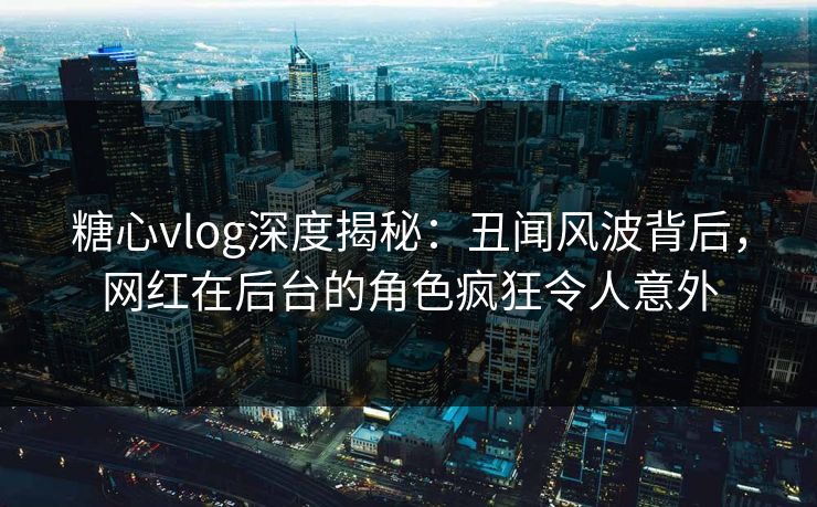 糖心vlog深度揭秘：丑闻风波背后，网红在后台的角色疯狂令人意外