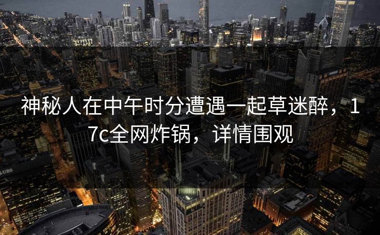 神秘人在中午时分遭遇一起草迷醉，17c全网炸锅，详情围观