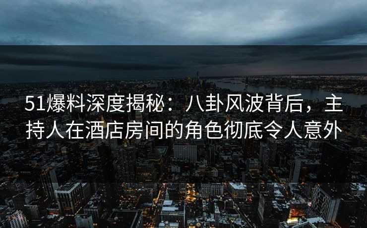 51爆料深度揭秘：八卦风波背后，主持人在酒店房间的角色彻底令人意外