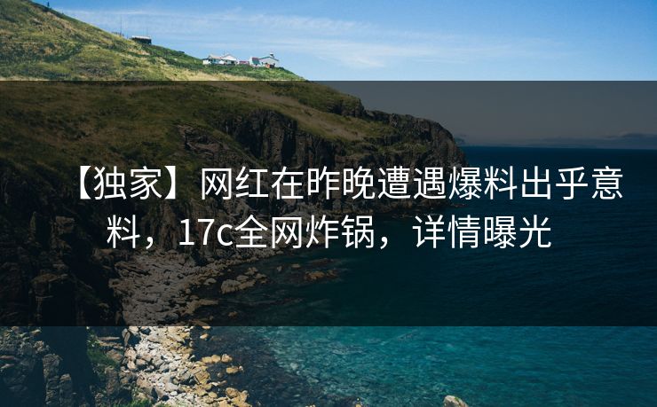 【独家】网红在昨晚遭遇爆料出乎意料，17c全网炸锅，详情曝光