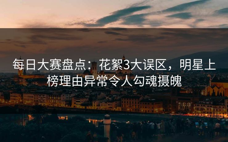 每日大赛盘点：花絮3大误区，明星上榜理由异常令人勾魂摄魄