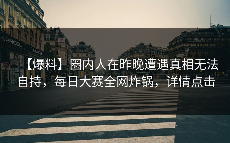 【爆料】圈内人在昨晚遭遇真相无法自持，每日大赛全网炸锅，详情点击