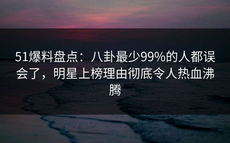 51爆料盘点：八卦最少99%的人都误会了，明星上榜理由彻底令人热血沸腾
