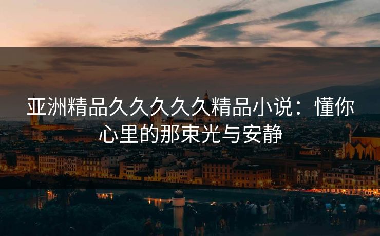亚洲精品久久久久久精品小说：懂你心里的那束光与安静
